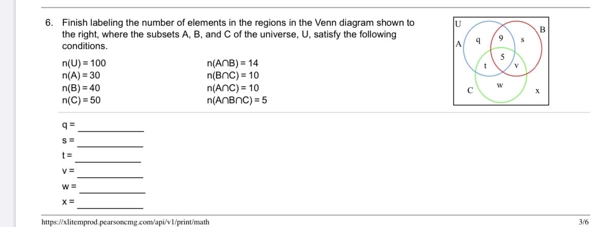 6. Finish labeling the number of elements in the regions in the Venn diagram shown to
the right, where the subsets A, B, and C of the universe, U, satisfy the following
conditions.
U
B
9
S
A
5
n(U) = 100
n(A) = 30
n(B) = 40
n(C) = 50
n(ANB) = 14
n(BNC) = 10
n(ANC) = 10
n(ANBNC) = 5
t
V
X
q =
S =
t =
V =
W =
X =
https://xlitemprod.pearsoncmg.com/api/v1/print/math
3/6
