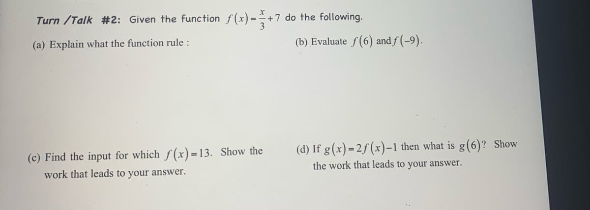 Turn /Talk #2: Given the function f(x) =+7 do the following.
(a) Explain what the function rule :
(b) Evaluate f(6) and f (-9).
(d) If g(x) = 2f (x)-1 then what is g(6)? Show
the work that leads to your answer.
(c) Find the input for which f (x)=13. Show the
work that leads to your answer.
