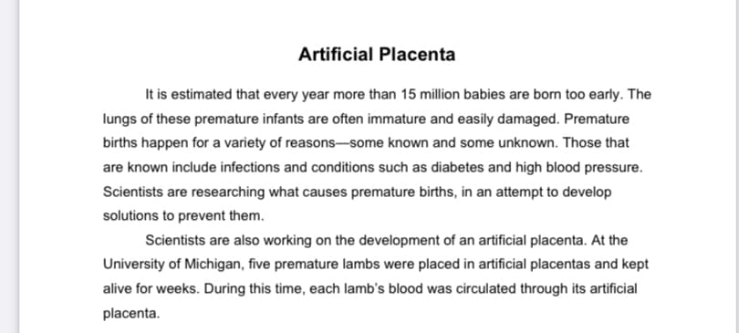 Artificial Placenta
It is estimated that every year more than 15 million babies are born too early. The
lungs of these premature infants are often immature and easily damaged. Premature
births happen for a variety of reasons-some known and some unknown. Those that
are known include infections and conditions such as diabetes and high blood pressure.
Scientists are researching what causes premature births, in an attempt to develop
solutions to prevent them.
Scientists are also working on the development of an artificial placenta. At the
University of Michigan, five premature lambs were placed in artificial placentas and kept
alive for weeks. During this time, each lamb's blood was circulated through its artificial
placenta.
