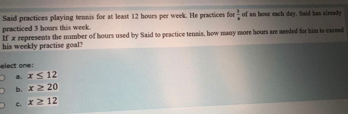 Said practices playing tennis for at least 12 hours per week. He practices for of an hour each day. Said has already
3
practiced 3 hours this week.
If x represents the number of hours used by Said to practice tennis, how many more hours are needed for him to exceed
his weekly practise goal?
4
elect one:
a. x< 12
b. x 20
c. x 2 12
