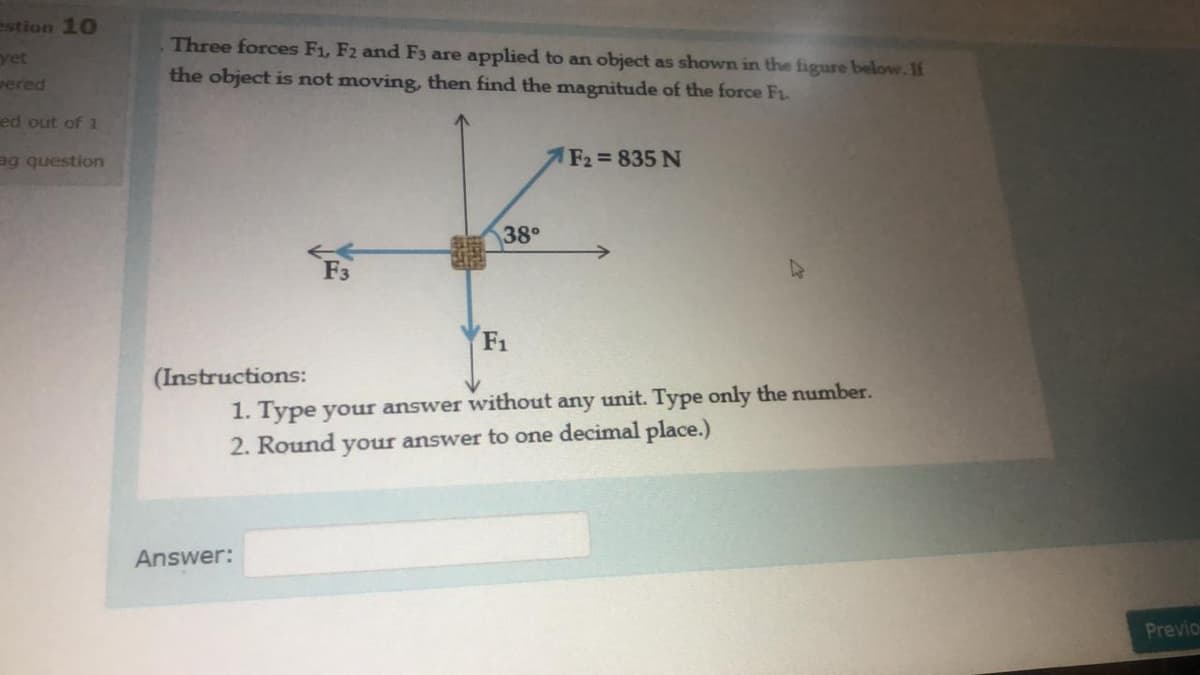 estion 10
Three forces F1, F2 and F3 are applied to an object as shown in the figure below.1f
yet
the object is not moving, then find the magnitude of the force F1.
wered
ed out of 1
ag question
F2 835 N
38°
F3
F1
(Instructions:
1. Type your answer without any unit. Type only the number.
2. Round your answer to one decimal place.)
Answer:
Previo
