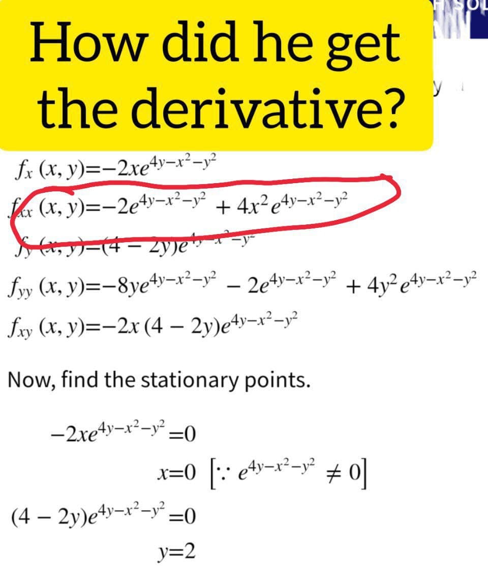 How did he get
the derivative?
fx (x, y)=-2xey–x²-y²
far (x, y)=-2e4y–x²-y²
+ 4x?e4y¬x²-y²
ーは- 2ye
fyy (x, y)=-8ye4y=x²-y° – 2e4y¬x²-y? + 4y²e+y¬x²¬y²
fxy (X, y)=-2x (4 – 2y)e4y-x²-y²
Now, find the stationary points.
-2xeyーxーy=0
x=0 [:: e+¬x²-y° + 0]
(4 – 2y)e4y¬x²-y° =0
y=2
