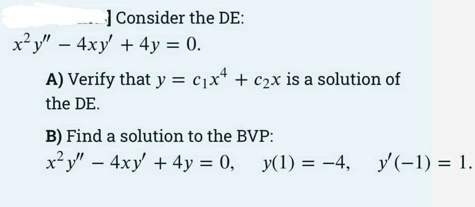 | Consider the DE:
x²y" – 4xy + 4y = 0.
A) Verify that y = c1x* + c2x is a solution of
the DE.
B) Find a solution to the BVP:
x² y" – 4xy' + 4y = 0, y(1) = -4, y'(-1) = 1.
