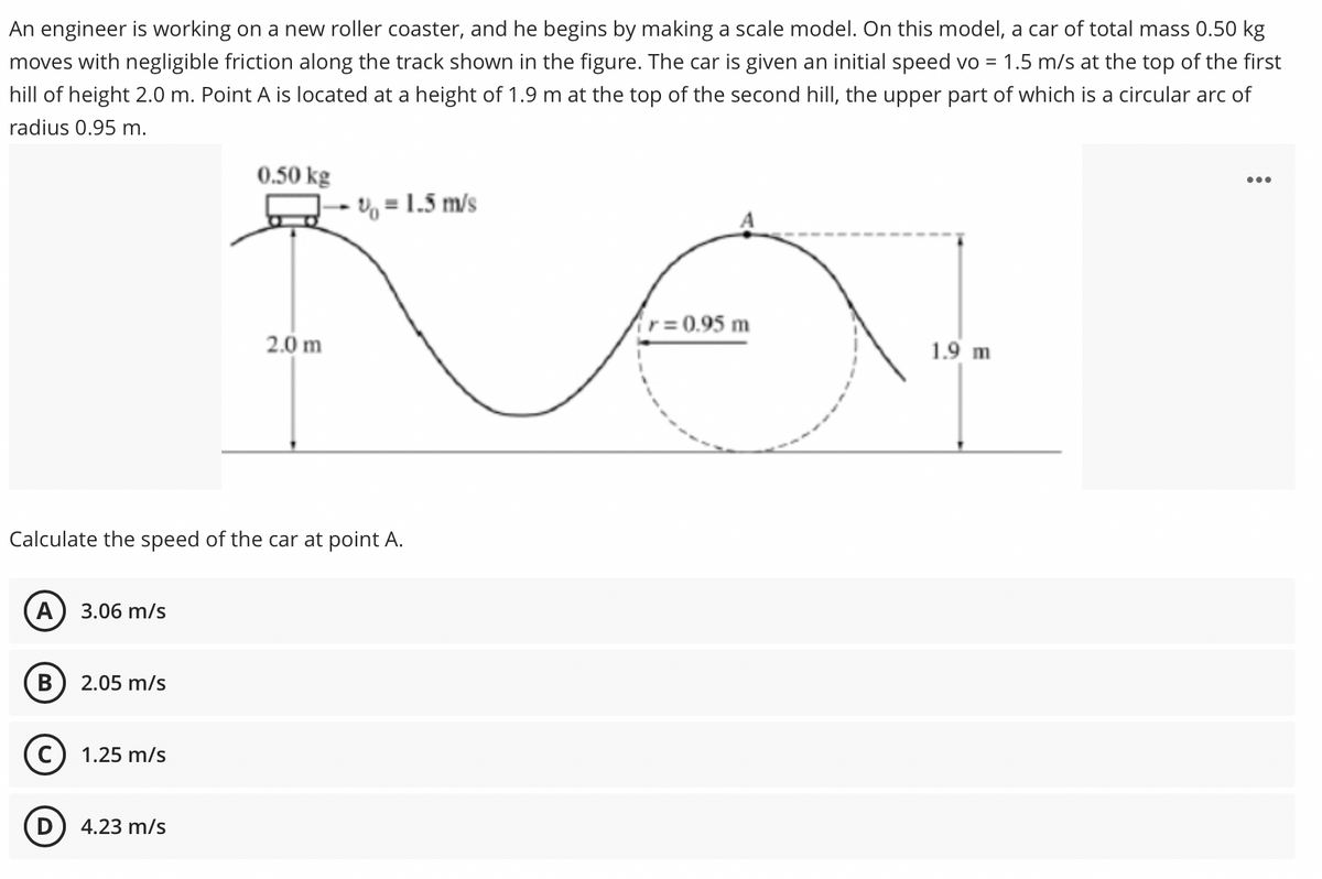 An engineer is working on a new roller coaster, and he begins by making a scale model. On this model, a car of total mass 0.50 kg
moves with negligible friction along the track shown in the figure. The car is given an initial speed vo = 1.5 m/s at the top of the first
hill of height 2.0 m. Point A is located at a height of 1.9 m at the top of the second hill, the upper part of which is a circular arc of
radius 0.95 m.
0.50 kg
U = 1.5 m/s
r=0.95 m
2.0 m
1.9 m
Calculate the speed of the car at point A.
A) 3.06 m/s
2.05 m/s
1.25 m/s
4.23 m/s
