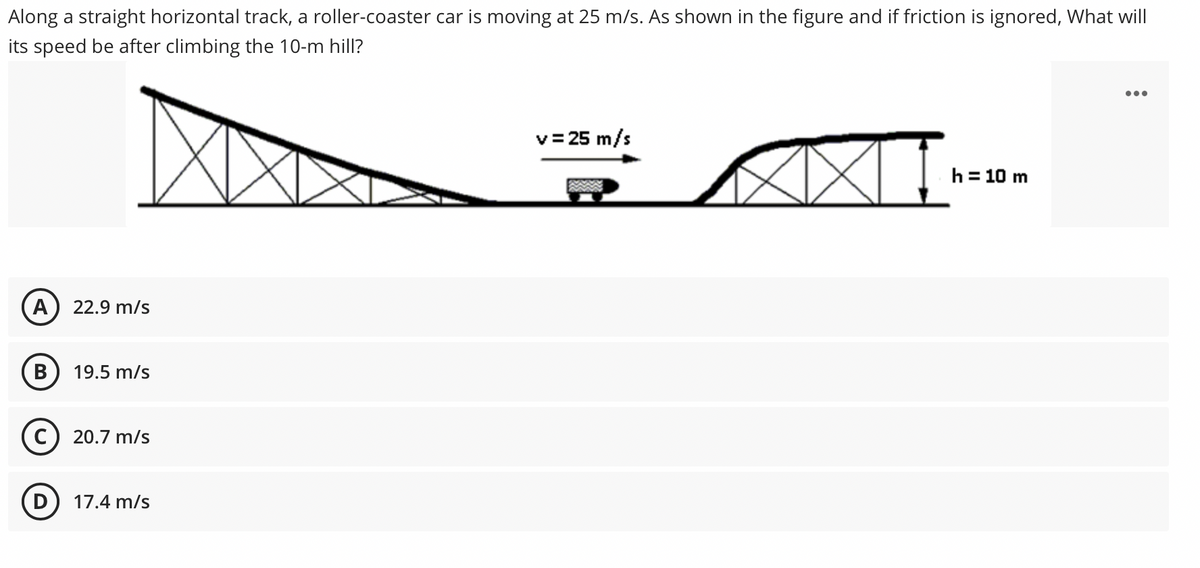 Along a straight horizontal track, a roller-coaster car is moving at 25 m/s. As shown in the figure and if friction is ignored, What will
its speed be after climbing the 10-m hill?
v= 25 m/s
h = 10 m
A) 22.9 m/s
В
19.5 m/s
C) 20.7 m/s
17.4 m/s
