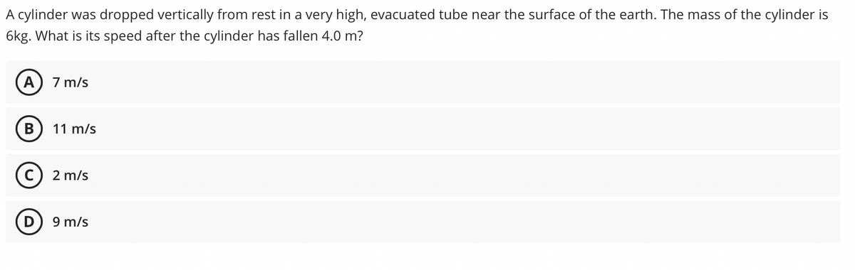 A cylinder was dropped vertically from rest in a very high, evacuated tube near the surface of the earth. The mass of the cylinder is
6kg. What is its speed after the cylinder has fallen 4.0 m?
7 m/s
В
11 m/s
C) 2 m/s
9 m/s
