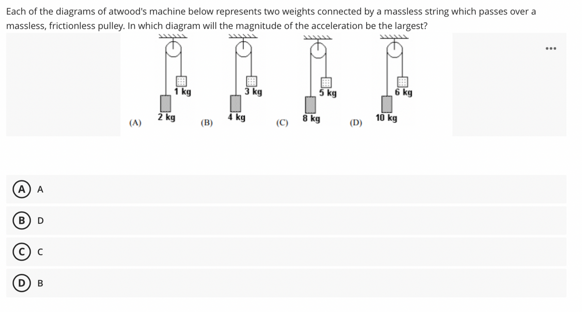 Each of the diagrams of atwood's machine below represents two weights connected by a massless string which passes over a
massless, frictionless pulley. In which diagram will the magnitude of the acceleration be the largest?
...
1 kg
3 kg
5 kg
6 kg
2 kg
4 kg
8 kg
10 kg
(A)
(B)
(C)
(D)
А) А
В) D
