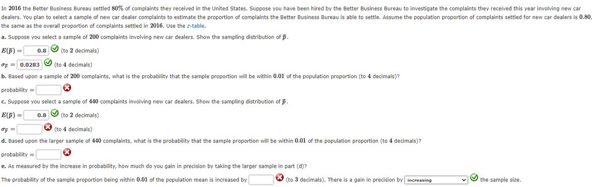 In 2016 the Better Business Bureau settled 80% of complaints they received in the United States. Suppose you have been hired by the Better Business Bureau to investigate the complaints they received this year involving new car
dealers. You plan to select a sample of new car dealer complaints to estimate the proportion of complaints the Better Business Bureau is able to settle. Assume the population proportion of complaints settled for new car dealers is 0.80,
the same as the overall proportion of complaints settled in 2016. Use the z-table.
a. Suppose you select a sample of 200 complaints involving new car dealers. Show the sampling distribution of p.
E(p) =
0.8
(to 2 decimals)
0 0.0283
(to 4 decimals)
b. Based upon a sample of 200 complaints, what is the probability that the sample proportion will be within 0.01 of the population proportion (to 4 decimals)?
probability=
c. Suppose you select a sample of 440 complaints involving new car dealers. Show the sampling distribution of p.
E(p) =
0.8
(to 2 decimals)
σp =
(to 4 decimals)
d. Based upon the larger sample of 440 complaints, what is the probability that the sample proportion will be within 0.01 of the population proportion (to 4 decimals)?
probability=
e. As measured by the increase in probability, how much do you gain in precision by taking the larger sample in part (d)?
The probability of the sample proportion being within 0.01 of the population mean is increased by
(to 3 decimals). There is a gain in precision by increasing
the sample size.