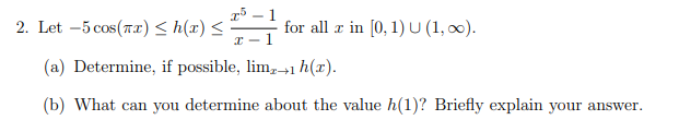 2. Let –5 cos(7.2) < h(x) <
r5 – 1
for all æ in [0, 1)U (1, 00).
x - 1
(a) Determine, if possible, lim,→1 h(x).
(b) What can you determine about the value h(1)? Briefly explain your answer.
