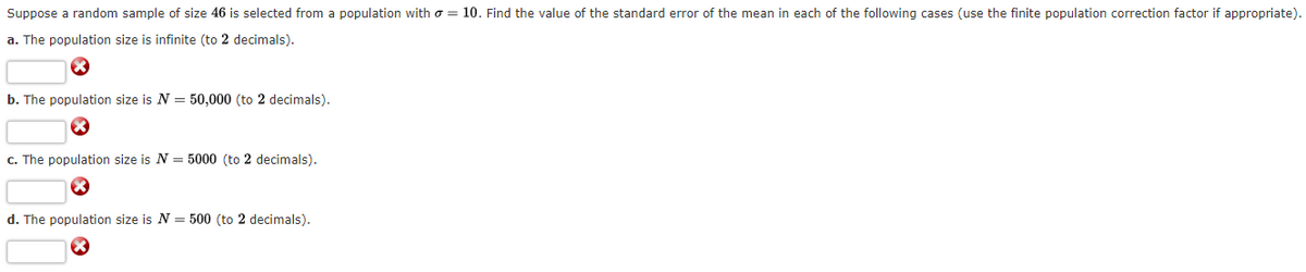 Suppose a random sample of size 46 is selected from a population with = 10. Find the value of the standard error of the mean in each of the following cases (use the finite population correction factor if appropriate).
a. The population size is infinite (to 2 decimals).
b. The population size is N = 50,000 (to 2 decimals).
c. The population size is N = 5000 (to 2 decimals).
d. The population size is N = 500 (to 2 decimals).