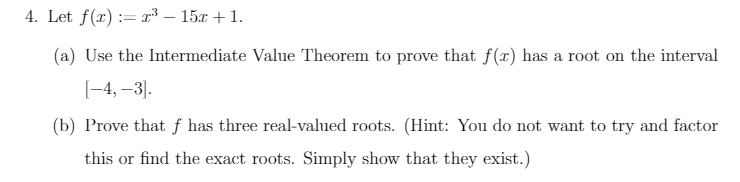 4. Let f(x) := r³ – 15x + 1.
(a) Use the Intermediate Value Theorem to prove that f(x) has a root on the interval
[-4,–3].
(b) Prove that ƒ has three real-valued roots. (Hint: You do not want to try and factor
this or find the exact roots. Simply show that they exist.)
