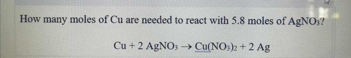 How many moles of Cu are needed to react with 5.8 moles of AgNO;?
Cu + 2 AgNO3 → Cu(NO:)» + 2 Ag
