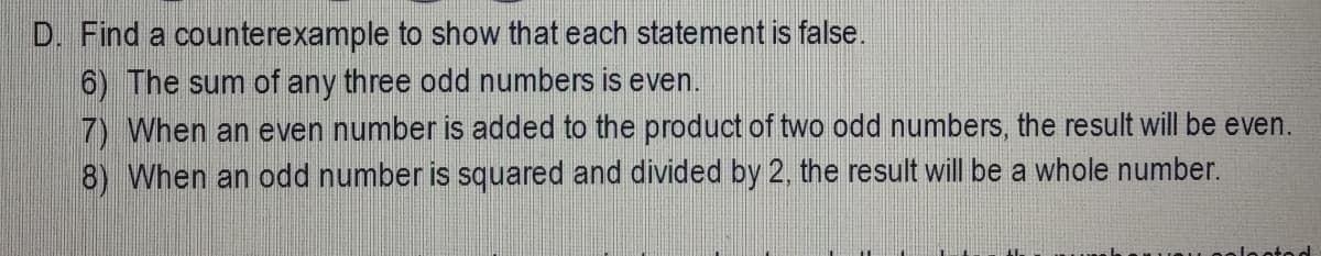 D. Find a counterexample to show that each statement is false.
6) The sum of any three odd numbers is even.
7) When an even number is added to the product of two odd numbers, the result will be even.
8) When an odd number is squared and divided by 2, the result will be a whole number.
tod
