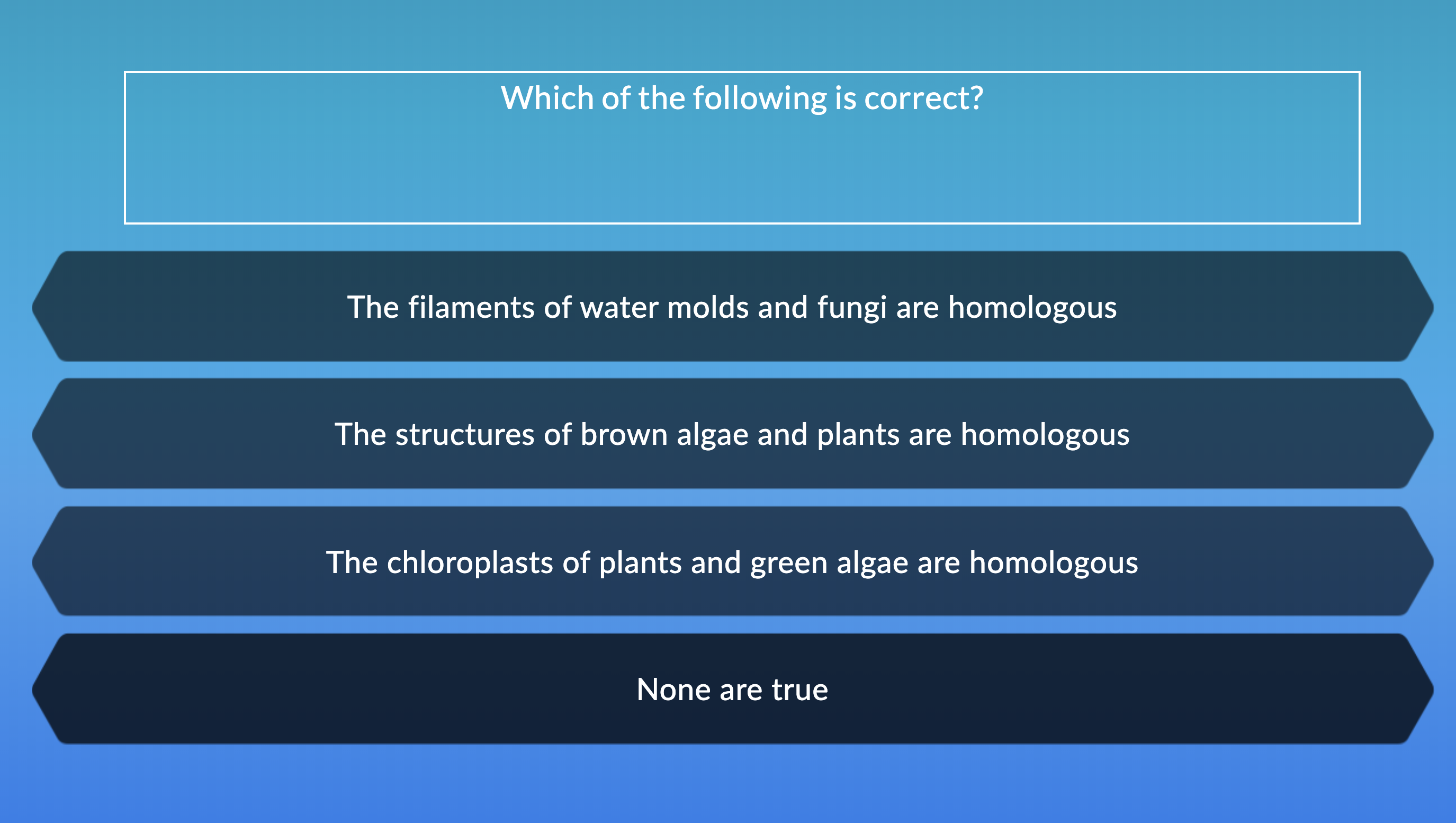Which of the following is correct?
The filaments of water molds and fungi are homologous
The structures of brown algae and plants are homologous
The chloroplasts of plants and green algae are homologous
None are true
