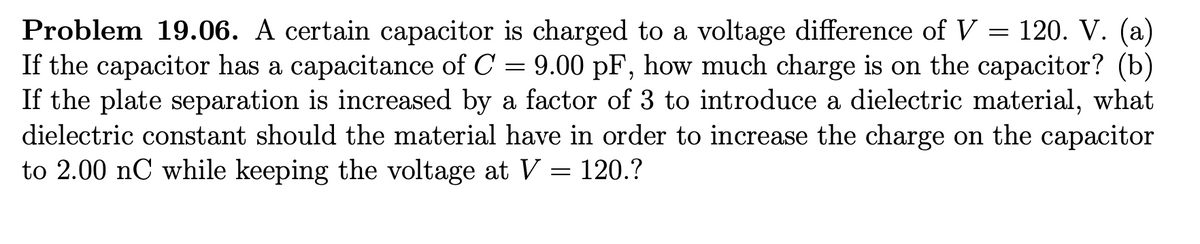 Problem 19.06. A certain capacitor is charged to a voltage difference of V = 120. V. (a)
If the capacitor has a capacitance of C = 9.00 pF, how much charge is on the capacitor? (b)
If the plate separation is increased by a factor of 3 to introduce a dielectric material, what
dielectric constant should the material have in order to increase the charge on the capacitor
to 2.00 nC while keeping the voltage at V = 120.?