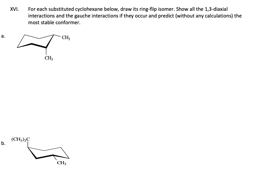 a.
b.
XVI.
For each substituted cyclohexane below, draw its ring-flip isomer. Show all the 1,3-diaxial
interactions and the gauche interactions if they occur and predict (without any calculations) the
most stable conformer.
(CH3)3C
CH3
CH3
CH3