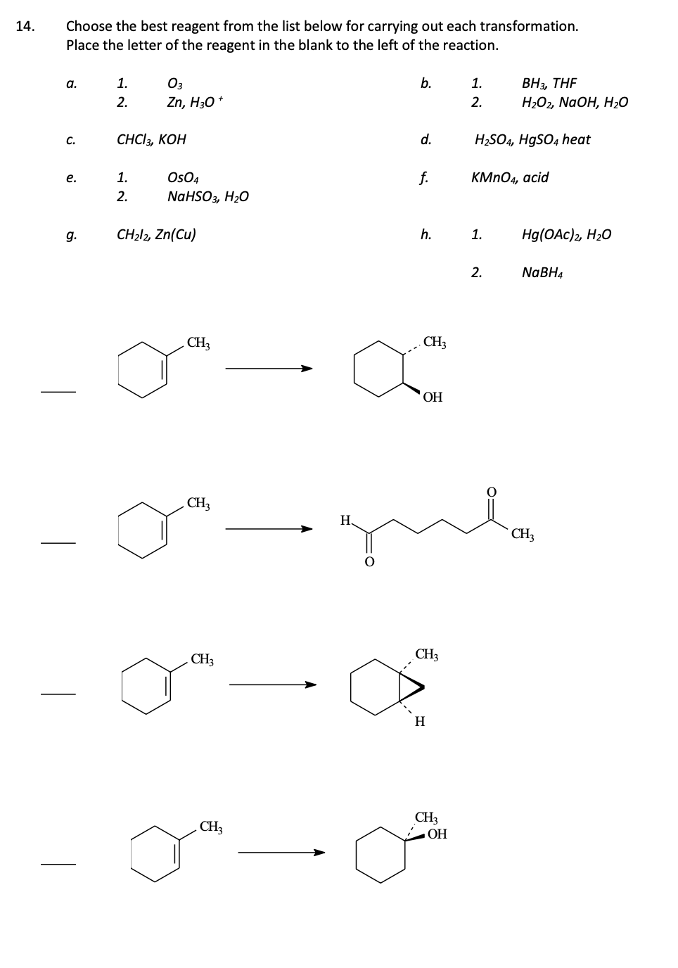 14.
Choose the best reagent from the list below for carrying out each transformation.
Place the letter of the reagent in the blank to the left of the reaction.
a.
C.
e.
g.
1.
2.
03
Zn, H3O+
CHCI3, KOH
1.
2.
OSO4
NaHSO3, H₂O
CH₂l2, Zn(Cu)
CH3
CH3
CH3
CH3
b.
H₂
d.
f.
h.
CH3
OH
CH3
H
CH3
1.
2.
OH
H₂SO4, HgSO4 heat
BH3, THF
H₂O2, NaOH, H₂O
KMnO4, acid
1.
gula
2.
Hg(OAC)2, H₂O
NaBH4