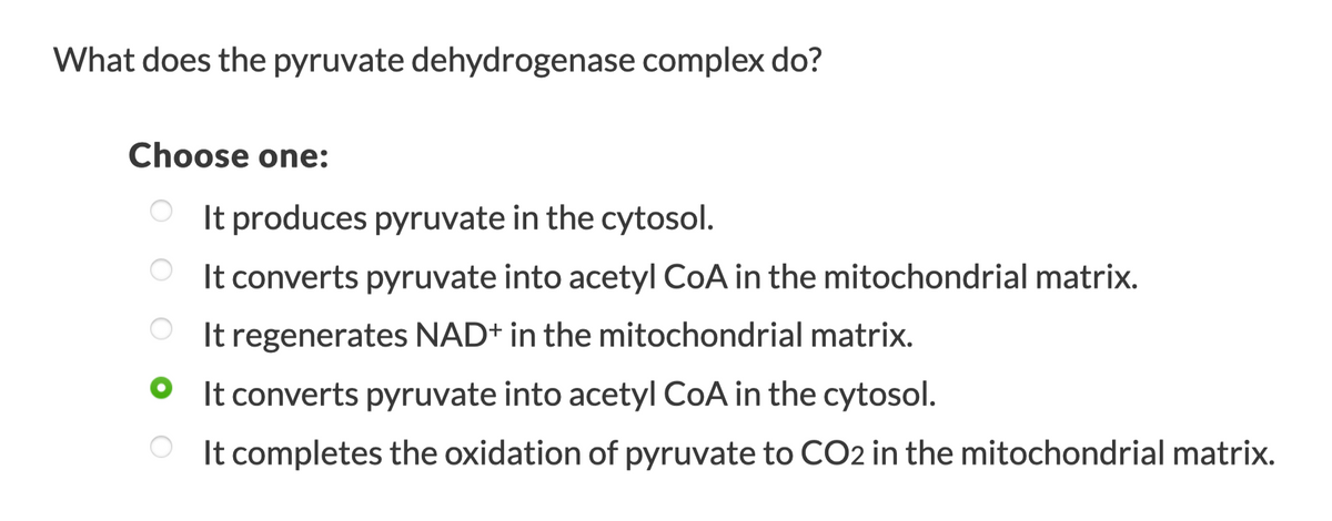 What does the pyruvate dehydrogenase complex do?
Choose one:
O It produces pyruvate in the cytosol.
O It converts pyruvate into acetyl CoA in the mitochondrial matrix.
It regenerates NAD+ in the mitochondrial matrix.
It converts pyruvate into acetyl CoA in the cytosol.
It completes the oxidation of pyruvate to CO2 in the mitochondrial matrix.
