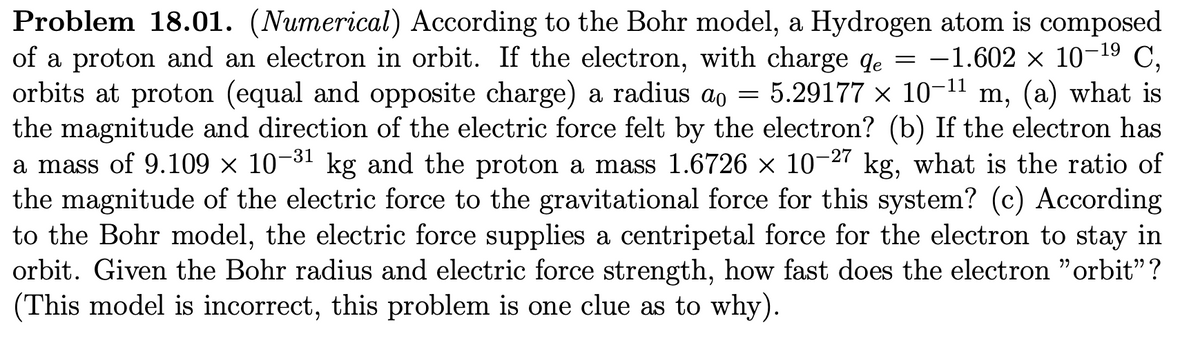 Problem 18.01. (Numerical) According to the Bohr model, a Hydrogen atom is composed
of a proton and an electron in orbit. If the electron, with charge qe = -1.602 × 10-¹9 C,
de
orbits at proton (equal and opposite charge) a radius ao = 5.29177 × 10-¹1 m, (a) what is
the magnitude and direction of the electric force felt by the electron? (b) If the electron has
a mass of 9.109 × 10-³1 kg and the proton a mass 1.6726 × 10-27 kg, what is the ratio of
the magnitude of the electric force to the gravitational force for this system? (c) According
to the Bohr model, the electric force supplies a centripetal force for the electron to stay in
orbit. Given the Bohr radius and electric force strength, how fast does the electron "orbit"?
(This model is incorrect, this problem is one clue as to why).