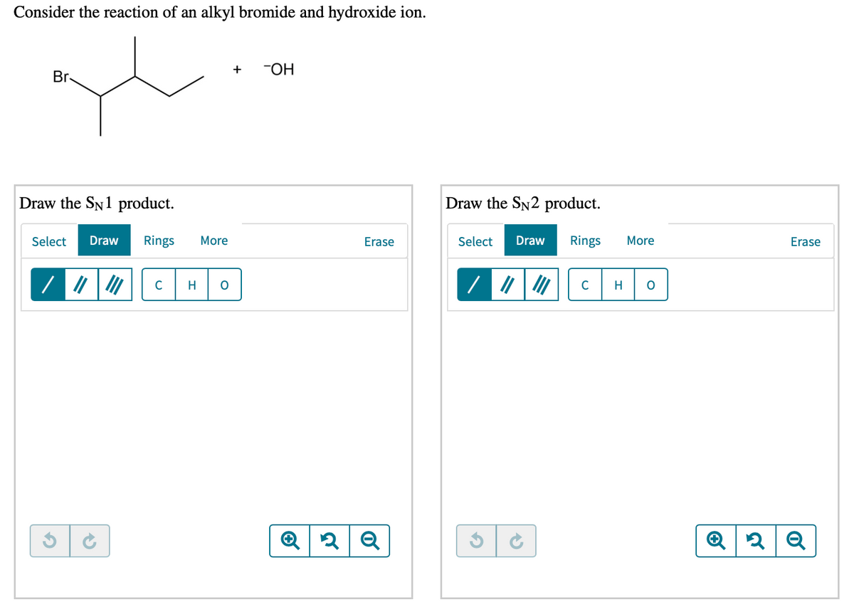 Consider the reaction of an alkyl bromide and hydroxide ion.
+
"OH
Br
Draw the SN1 product.
Draw the SN2 product.
Select
Draw
Rings
More
Erase
Select
Draw
Rings
More
Erase
C
H
C
H
