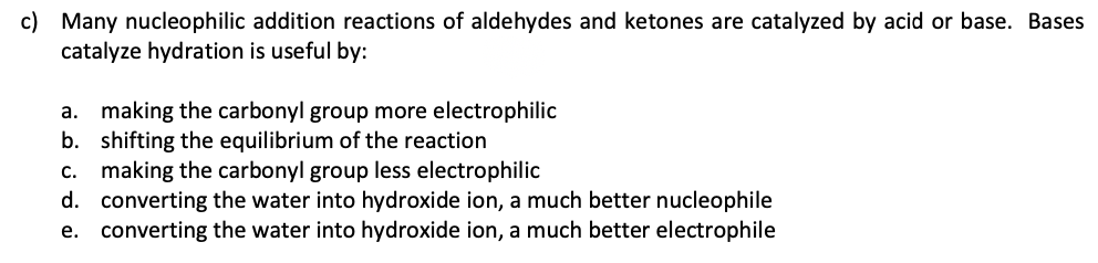 c) Many nucleophilic addition reactions of aldehydes and ketones are catalyzed by acid or base. Bases
catalyze hydration is useful by:
a. making the carbonyl group more electrophilic
b. shifting the equilibrium of the reaction
c. making the carbonyl group less electrophilic
d. converting the water into hydroxide ion, a much better nucleophile
e. converting the water into hydroxide ion, a much better electrophile