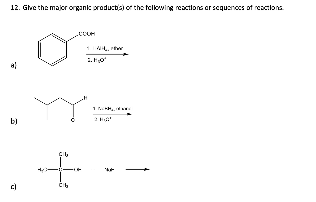 12. Give the major organic product(s) of the following reactions or sequences of reactions.
a)
b)
c)
COOH
CH3
+
H3C-
OH
CH3
1. LIAIH4, ether
2. H3O+
H
1. NaBH4, ethanol
2. H3O+
+
NaH