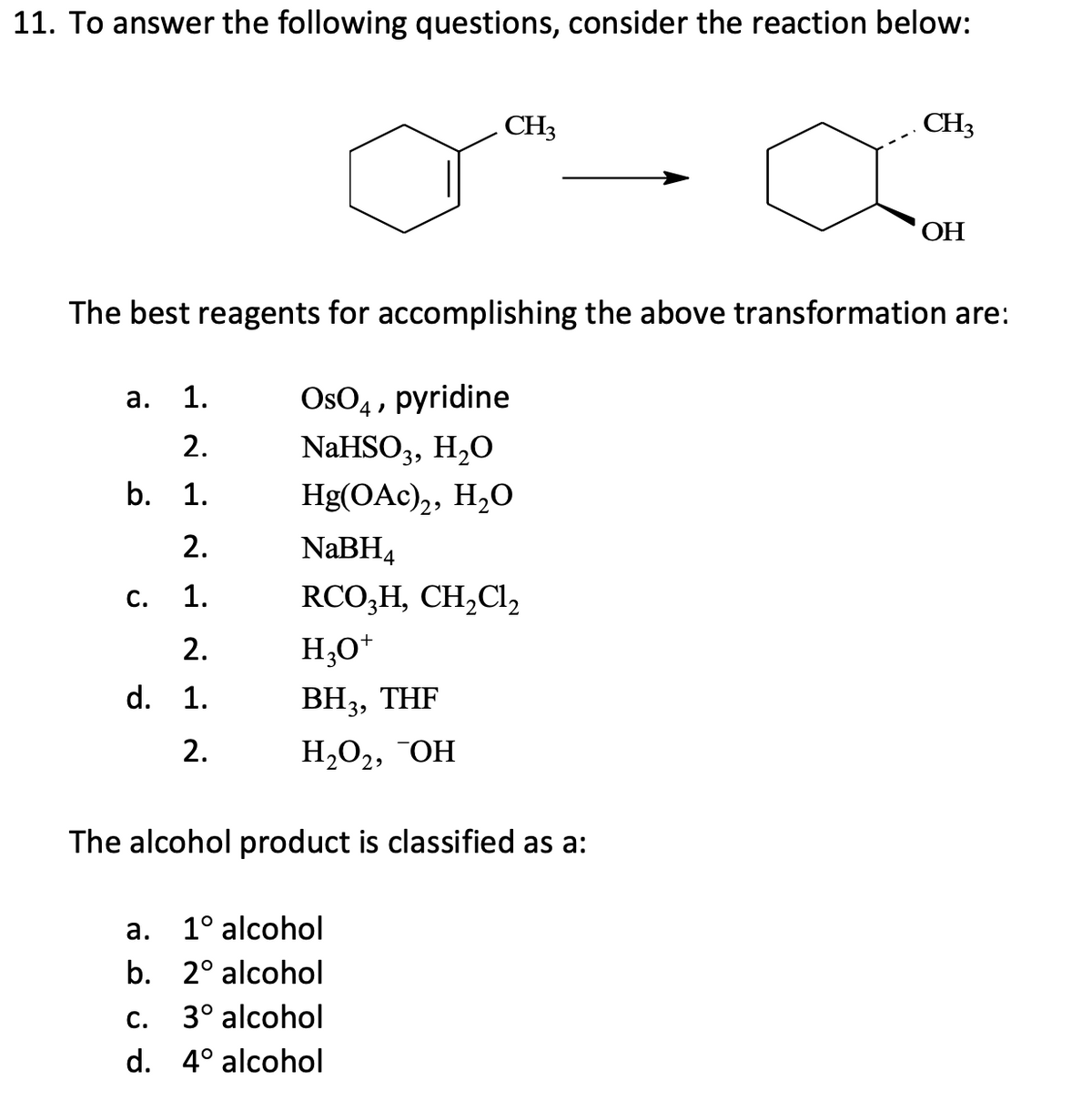 11. To answer the following questions, consider the reaction below:
a. 1.
2.
b. 1.
2.
1.
C.
The best reagents for accomplishing the above transformation are:
OsO4, pyridine
NaHSO3, H₂O
Hg(OAc)2, H₂O
2.
d. 1.
2.
CH3
NaBH4
RCO₂H, CH₂Cl₂
H3O+
BH3, THF
H₂O₂, OH
The alcohol product is classified as a:
a.
1° alcohol
b. 2° alcohol
C.
3° alcohol
d. 4° alcohol
CH3
OH