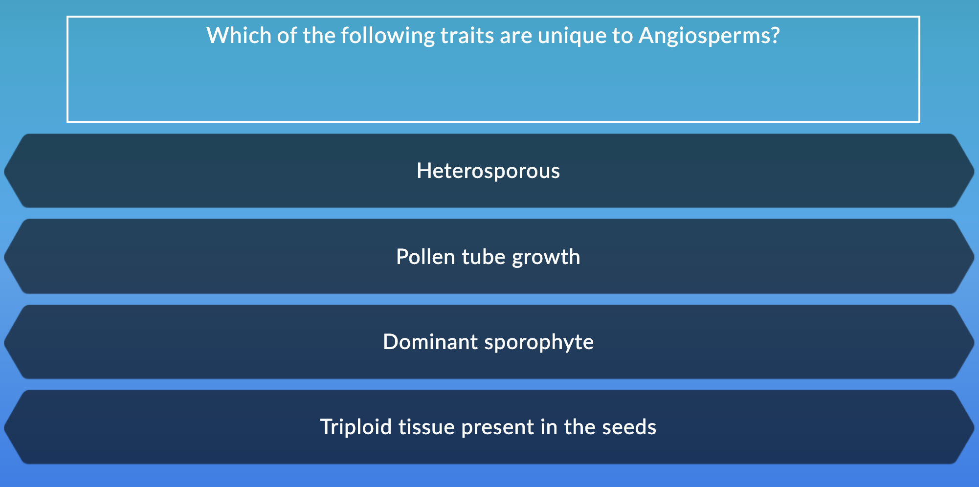 Which of the following traits are unique to Angiosperms?
Heterosporous
Pollen tube growth
Dominant sporophyte
Triploid tissue present in the seeds
