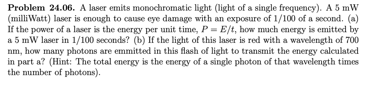 Problem 24.06. A laser emits monochromatic light (light of a single frequency). A 5 mW
(milliWatt) laser is enough to cause eye damage with an exposure of 1/100 of a second. (a)
If the power of a laser is the energy per unit time, P = E/t, how much energy is emitted by
a 5 mW laser in 1/100 seconds? (b) If the light of this laser is red with a wavelength of 700
nm, how many photons are emmitted in this flash of light to transmit the energy calculated
in part a? (Hint: The total energy is the energy of a single photon of that wavelength times
the number of photons).