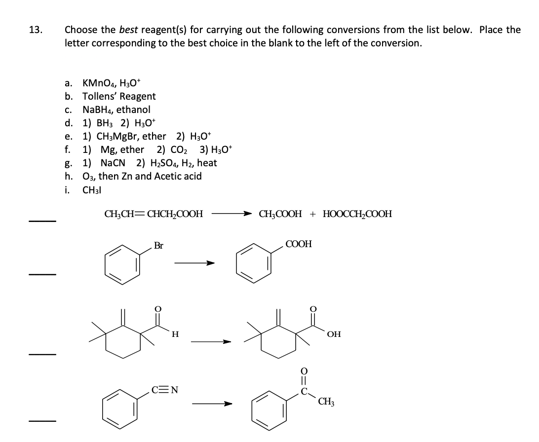 13.
Choose the best reagent(s) for carrying out the following conversions from the list below. Place the
letter corresponding to the best choice in the blank to the left of the conversion.
a. KMnO4, H3O+
b. Tollens' Reagent
c. NaBH4, ethanol
d. 1) BH3 2) H3O+
e. 1) CH3MgBr, ether 2) H3O+
f. 1) Mg, ether 2) CO₂ 3) H3O+
g. 1) NaCN 2) H₂SO4, H₂, heat
h. 03, then Zn and Acetic acid
i.
CH31
CH₂CH=CHCH₂COOH
Br
H
CEN
CH3COOH + HOOCCH₂COOH
COOH
OH
CH3