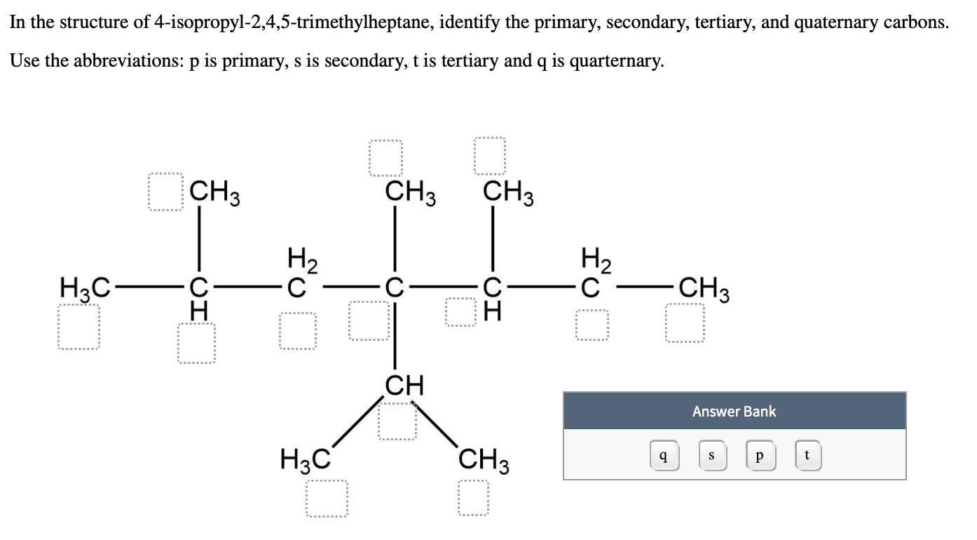 In the structure of 4-isopropyl-2,4,5-trimethylheptane, identify the primary, secondary, tertiary, and quaternary carbons.
Use the abbreviations: p is primary, s is secondary, t is tertiary and q is quarternary.
