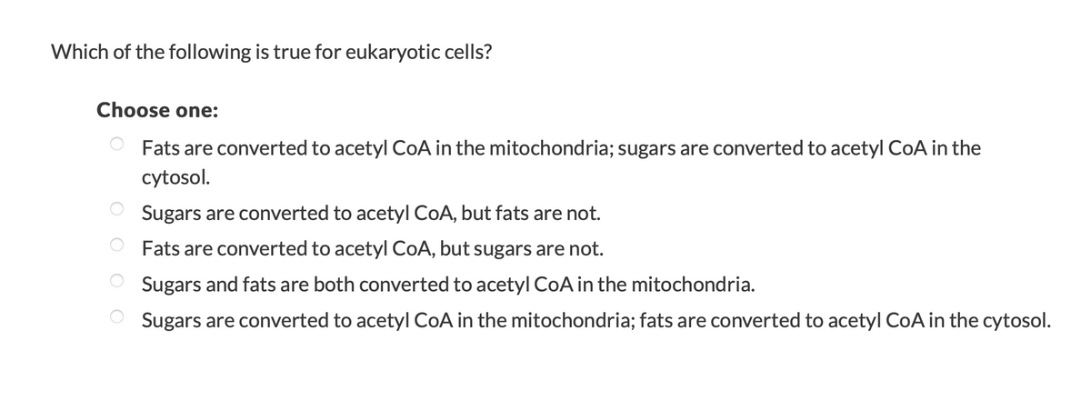 Which of the following is true for eukaryotic cells?
Choose one:
O Fats are converted to acetyl CoA in the mitochondria; sugars are converted to acetyl CoA in the
cytosol.
O Sugars are converted to acetyl CoA, but fats are not.
Fats are converted to acetyl CoA, but sugars are not.
Sugars and fats are both converted to acetyl COA in the mitochondria.
O Sugars are converted to acetyl CoA in the mitochondria; fats are converted to acetyl CoA in the cytosol.
