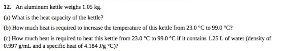 12. An aluminum kettle weighs 1.05 kg.
(a) What is the heat capacity of the kettle?
(b) How much heat is required to increase the temperature of this kettle from 23.0 °C to 99.0 °C?
(c) How much heat is required to heat this kettle from 23.0 °C to 99.0 °C if it contains 1.25 L of water (density of
0.997 g/mL and a specific heat of 4.184 J/g °C)?

