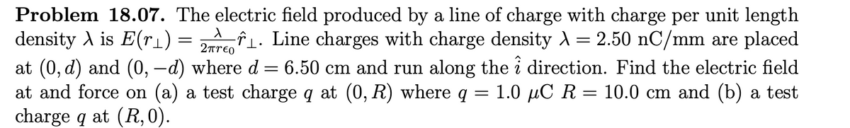 Problem 18.07. The electric field produced by a line of charge with charge per unit length
X
density λ is E(r_)
2πτερ
₁. Line charges with charge density λ = 2.50 nC/mm are placed
at (0, d) and (0, —d) where d = 6.50 cm and run along the direction. Find the electric field
at and force on (a) a test charge q at (0, R) where q = 1.0 μC R = 10.0 cm and (b) a test
charge q at (R, 0).
=