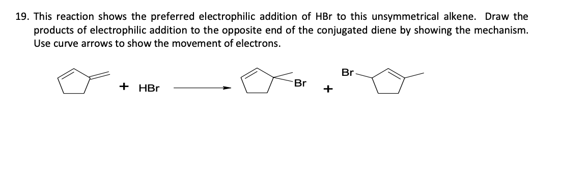 19. This reaction shows the preferred electrophilic addition of HBr to this unsymmetrical alkene. Draw the
products of electrophilic addition to the opposite end of the conjugated diene by showing the mechanism.
Use curve arrows to show the movement of electrons.
+ HBr
Br
+
Br