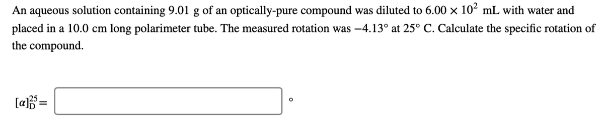 An aqueous solution containing 9.01 g of an optically-pure compound was diluted to 6.00 × 102 mL with water and
placed in a 10.0 cm long polarimeter tube. The measured rotation was -4.13° at 25° C. Calculate the specific rotation of
the compound.
[a=
