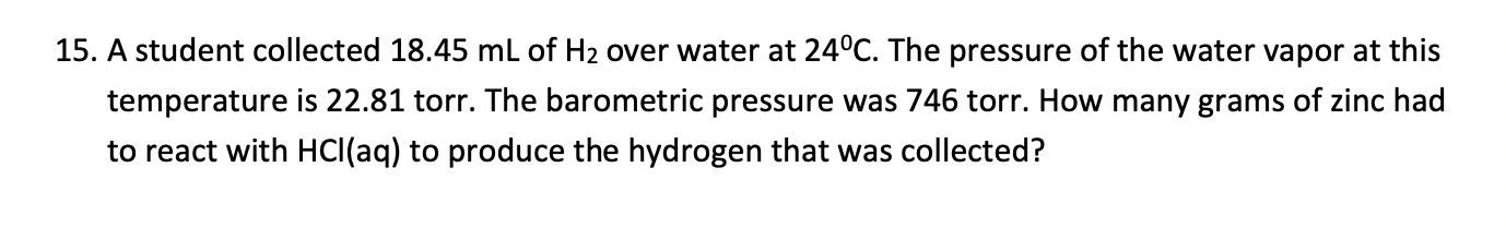 15. A student collected 18.45 ml of H2 over water at 24°C. The pressure of the water vapor at this
temperature is 22.81 torr. The barometric pressure was 746 torr. How many grams of zinc had
to react with HCI(aq) to produce the hydrogen that was collected?
