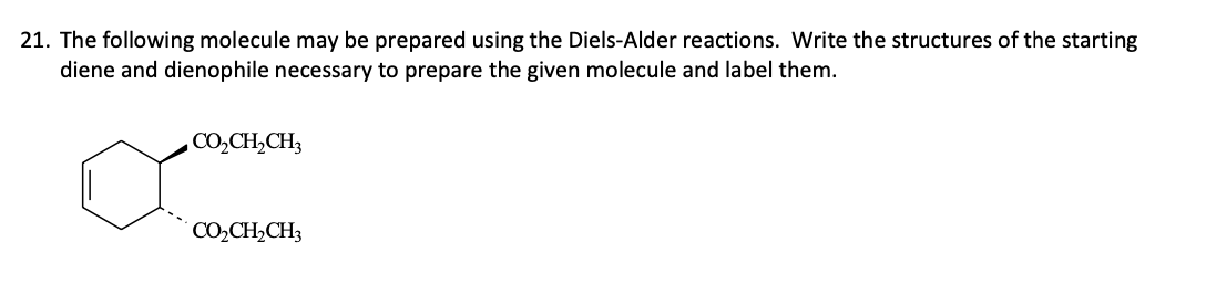 21. The following molecule may be prepared using the Diels-Alder reactions. Write the structures of the starting
diene and dienophile necessary to prepare the given molecule and label them.
, CO,CH,CH3
CO2₂CH₂CH3