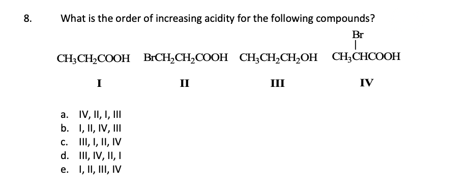 8.
What is the order of increasing acidity for the following compounds?
Br
I
CH3CH₂COOH BrCH₂CH₂COOH CH3CH₂CH₂OH CH3CHCOOH
I
IV, II, I, III
I, II, IV, III
c. III, I, II, IV
d. III, IV, II, I
e.
I, II, III, IV
a.
b.
II
III
IV