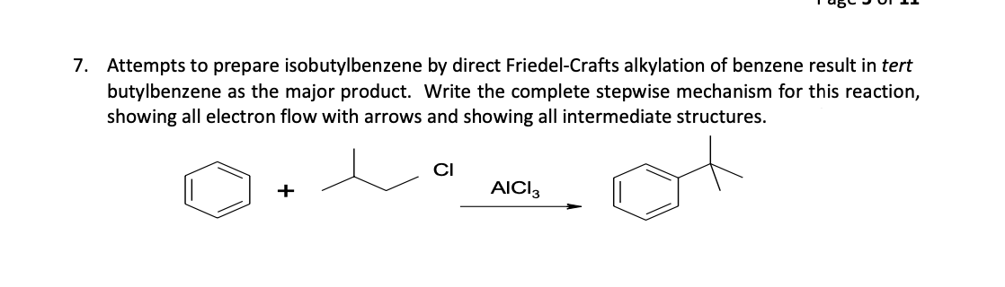 7. Attempts to prepare isobutylbenzene by direct Friedel-Crafts alkylation of benzene result in tert
butylbenzene as the major product. Write the complete stepwise mechanism for this reaction,
showing all electron flow with arrows and showing all intermediate structures.
+
CI
AICI 3