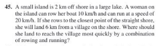 45. A small island is 2 km off shore in a large lake. A woman on
the island can row her boat 10 km/h and can run at a speed of
20 km/h. If she rows to the closest point of the straight shore,
she will land 6 km from a village on the shore. Where should
she land to reach the village most quickly by a combination
of rowing and running?
