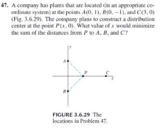 47. A company has plants that are located (in an appropriate co-
ordinate system) at the points A(0, 1), B(0, -), and C(3, 0)
(Fig. 3.6.29). The company plans to construct a distribution
center at the point P(x, 0). What value of x would minimize
the sum of the distances from P to A, B, and C?
в
FIGURE 3.6.29 The
locations in Problem 47
