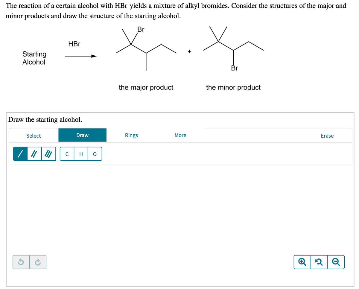 The reaction of a certain alcohol with HBr yields a mixture of alkyl bromides. Consider the structures of the major and
minor products and draw the structure of the starting alcohol.
Br
HBr
Starting
Alcohol
Br
the major product
the minor product
Draw the starting alcohol.
Select
Draw
Rings
More
Erase
C
H
