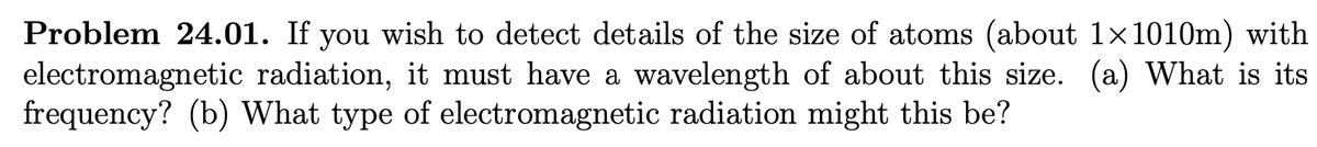 Problem 24.01. If you wish to detect details of the size of atoms (about 1×1010m) with
electromagnetic radiation, it must have a wavelength of about this size. (a) What is its
frequency? (b) What type of electromagnetic radiation might this be?