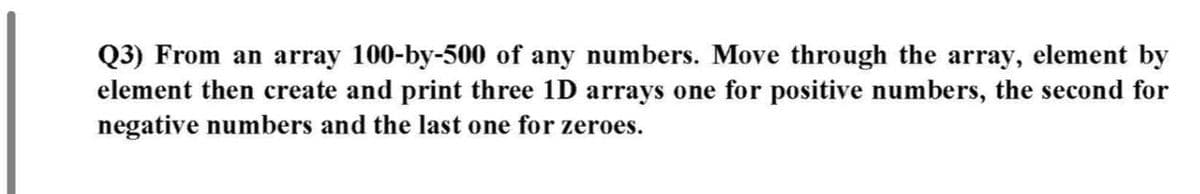 Q3) From an array 100-by-500 of any numbers. Move through the array, element by
element then create and print three 1D arrays one for positive numbers, the second for
negative numbers and the last one for zeroes.

