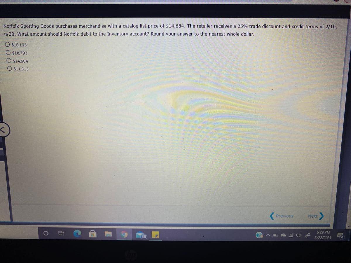 Norfolk Sporting Goods purchases merchandise with a catalog list price of $14,684. The retailer receives a 25% trade discount and credit terms of 2/10,
n/30. What amount should Norfolk debit to the Inventory account? Round your answer to the nearest whole dollar.
O s18,135
O $10,793
O $14,684
O $11,013
Previous
Next
6:29 PM
38
3/22/2021

