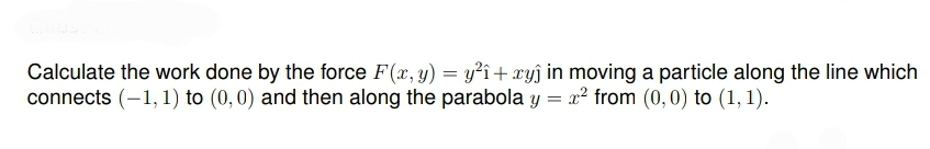 Calculate the work done by the force F(x, y) = y?î+ xyĵ in moving a particle along the line which
connects (-1, 1) to (0,0) and then along the parabola y = x² from (0,0) to (1, 1).
