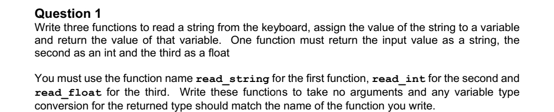Question 1
Write three functions to read a string from the keyboard, assign the value of the string to a variable
and return the value of that variable. One function must return the input value as a string, the
second as an int and the third as a float
You must use the function name read_string for the first function, read_int for the second and
read_float for the third. Write these functions to take no arguments and any variable type
conversion for the returned type should match the name of the function you write.