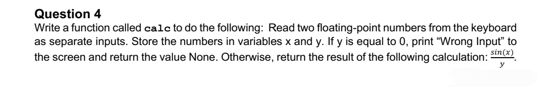 Question 4
Write a function called calc to do the following: Read two floating-point numbers from the keyboard
as separate inputs. Store the numbers in variables x and y. If y is equal to 0, print "Wrong Input" to
the screen and return the value None. Otherwise, return the result of the following calculation: sin(x)
y