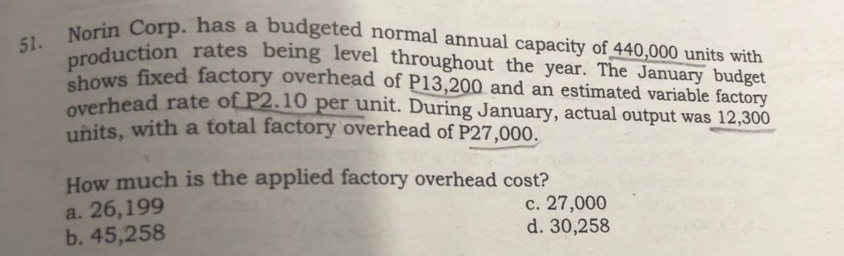 51. Norin Corp. has a budgeted normal annual capacity of 440,000 units with
production rates being level throughout the year. The January budget
shows fixed factory overhead of P13,200 and an estimated variable factory
overhead rate of P2.10 per unit. During January, actual output was 12,300
units, with a total factory overhead of P27,000.
How much is the applied factory overhead cost?
a. 26,199
b. 45,258
c. 27,000
d. 30,258